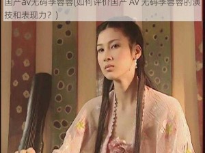 国产av无码李蓉蓉(如何评价国产 AV 无码李蓉蓉的演技和表现力？)