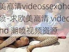 欧美高清videossexohd潮喷-求欧美高清 videosexohd 潮喷视频资源