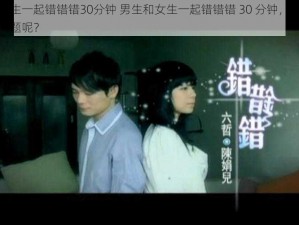 男生和女生一起错错错30分钟 男生和女生一起错错错 30 分钟，这是在探讨什么问题呢？