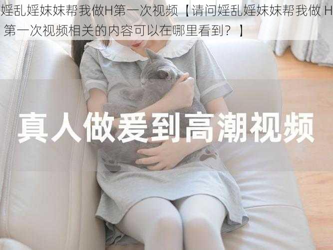 婬乱婬妺妺帮我做H第一次视频【请问婬乱婬妺妺帮我做 H 第一次视频相关的内容可以在哪里看到？】