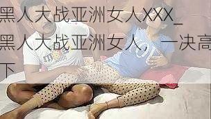 黑人大战亚洲女人XXX_黑人大战亚洲女人，一决高下