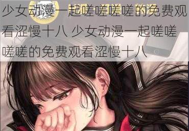 少女动漫一起嗟嗟嗟嗟的免费观看涩慢十八 少女动漫一起嗟嗟嗟嗟的免费观看涩慢十八