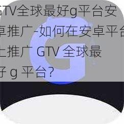 GTV全球最好g平台安卓推广-如何在安卓平台上推广 GTV 全球最好 g 平台？